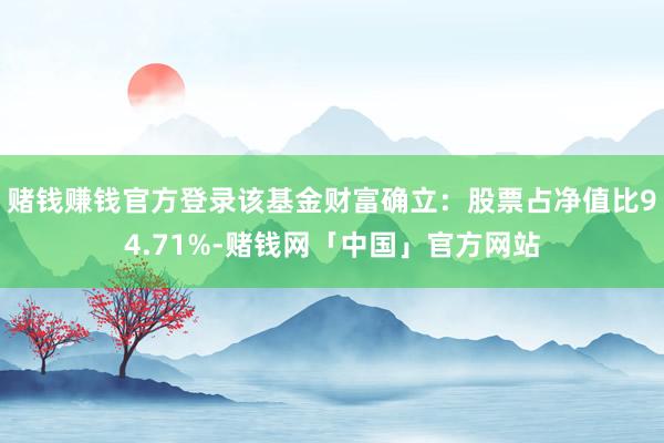 赌钱赚钱官方登录该基金财富确立：股票占净值比94.71%-赌钱网「中国」官方网站