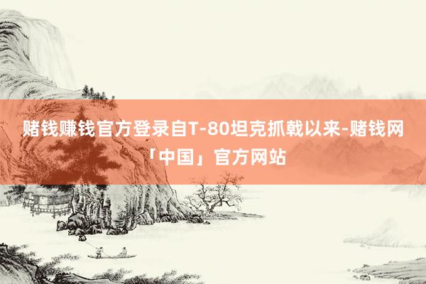 赌钱赚钱官方登录自T-80坦克抓戟以来-赌钱网「中国」官方网站