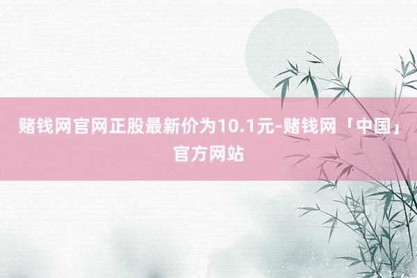 赌钱网官网正股最新价为10.1元-赌钱网「中国」官方网站