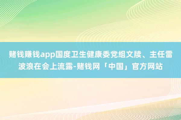 赌钱赚钱app国度卫生健康委党组文牍、主任雷波浪在会上流露-赌钱网「中国」官方网站