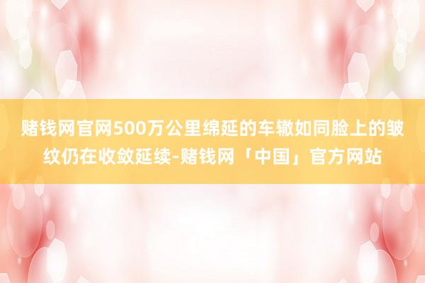 赌钱网官网500万公里绵延的车辙如同脸上的皱纹仍在收敛延续-赌钱网「中国」官方网站