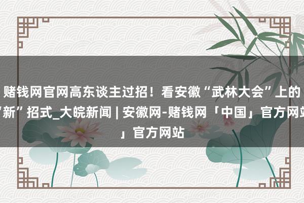 赌钱网官网高东谈主过招！看安徽“武林大会”上的“新”招式_大皖新闻 | 安徽网-赌钱网「中国」官方网站