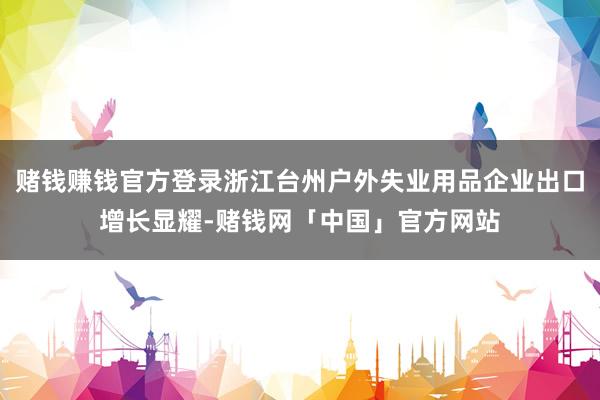 赌钱赚钱官方登录浙江台州户外失业用品企业出口增长显耀-赌钱网「中国」官方网站
