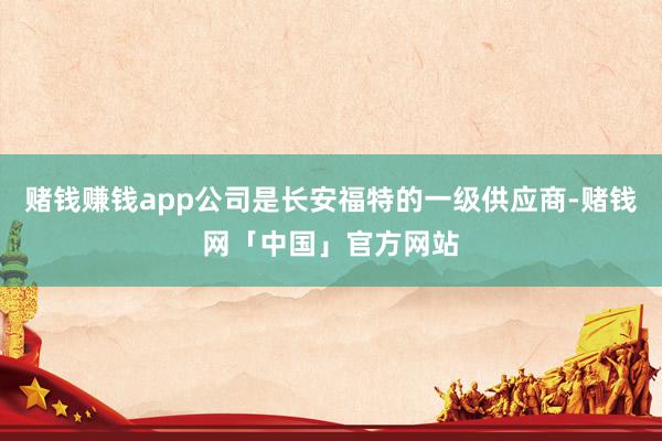 赌钱赚钱app公司是长安福特的一级供应商-赌钱网「中国」官方网站