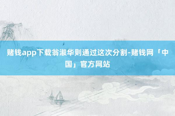 赌钱app下载翁淑华则通过这次分割-赌钱网「中国」官方网站