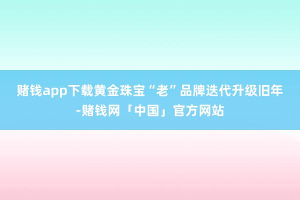 赌钱app下载　　黄金珠宝“老”品牌迭代升级　　旧年-赌钱网「中国」官方网站