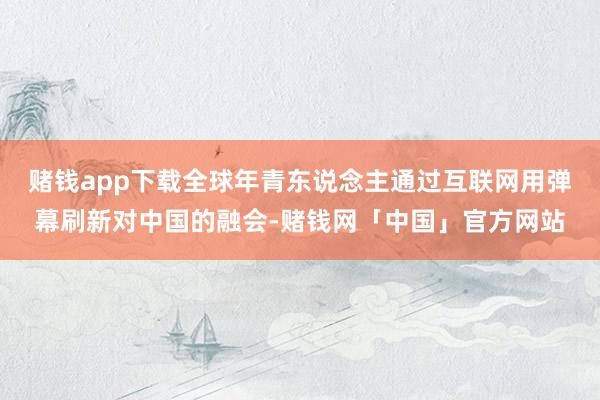 赌钱app下载全球年青东说念主通过互联网用弹幕刷新对中国的融会-赌钱网「中国」官方网站