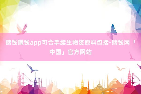 赌钱赚钱app可合手续生物资原料包括-赌钱网「中国」官方网站