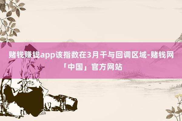 赌钱赚钱app　　该指数在3月干与回调区域-赌钱网「中国」官方网站