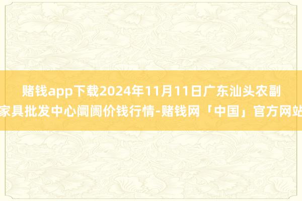赌钱app下载2024年11月11日广东汕头农副家具批发中心阛阓价钱行情-赌钱网「中国」官方网站