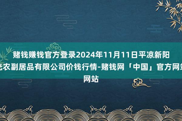 赌钱赚钱官方登录2024年11月11日平凉新阳光农副居品有限公司价钱行情-赌钱网「中国」官方网站