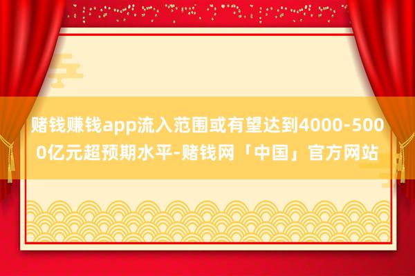 赌钱赚钱app流入范围或有望达到4000-5000亿元超预期水平-赌钱网「中国」官方网站