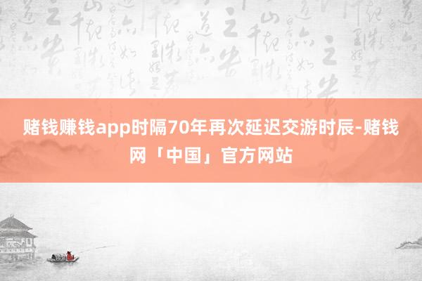 赌钱赚钱app时隔70年再次延迟交游时辰-赌钱网「中国」官方网站