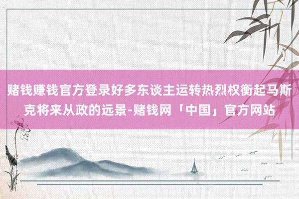 赌钱赚钱官方登录好多东谈主运转热烈权衡起马斯克将来从政的远景-赌钱网「中国」官方网站
