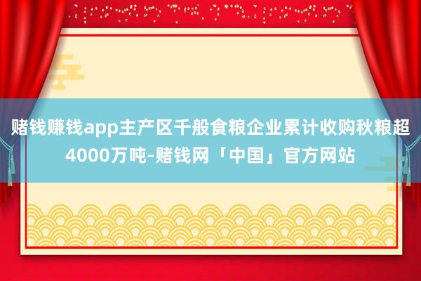 赌钱赚钱app主产区千般食粮企业累计收购秋粮超4000万吨-赌钱网「中国」官方网站