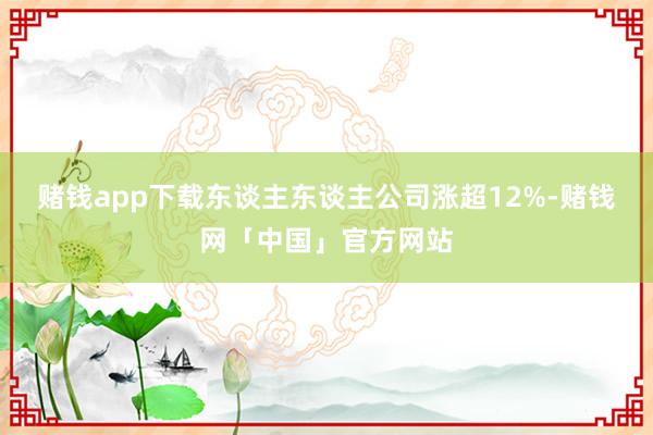 赌钱app下载东谈主东谈主公司涨超12%-赌钱网「中国」官方网站