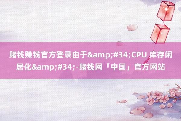 赌钱赚钱官方登录由于&#34;CPU 库存闲居化&#34;-赌钱网「中国」官方网站