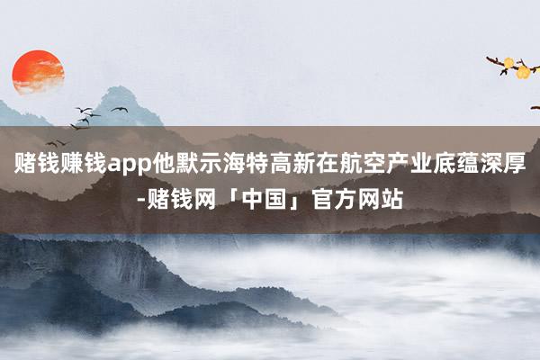 赌钱赚钱app他默示海特高新在航空产业底蕴深厚-赌钱网「中国」官方网站