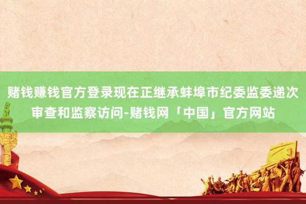 赌钱赚钱官方登录现在正继承蚌埠市纪委监委递次审查和监察访问-赌钱网「中国」官方网站