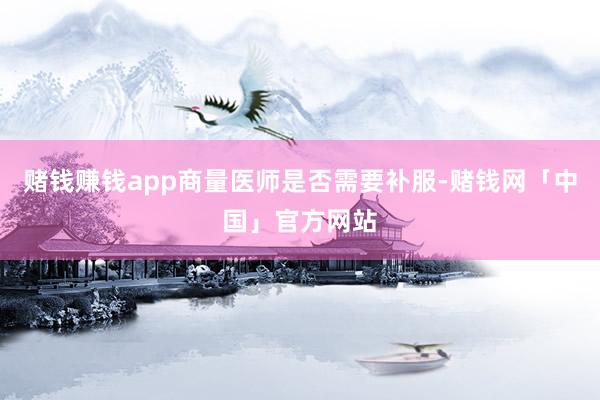 赌钱赚钱app商量医师是否需要补服-赌钱网「中国」官方网站