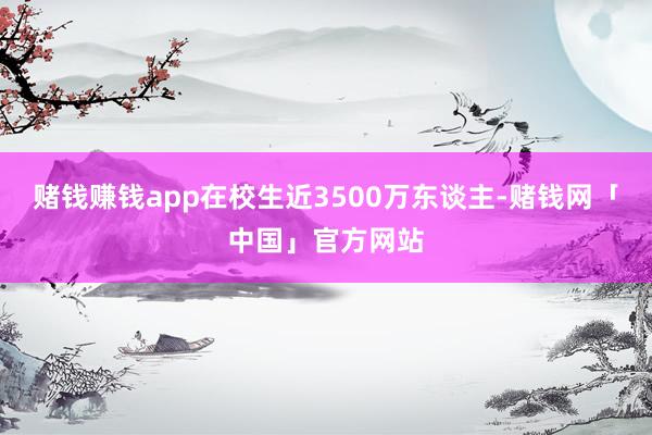 赌钱赚钱app在校生近3500万东谈主-赌钱网「中国」官方网站