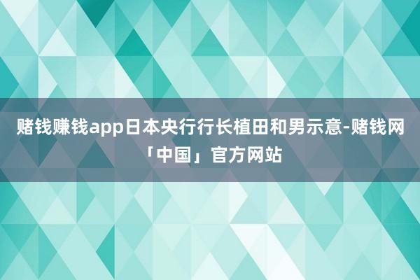 赌钱赚钱app日本央行行长植田和男示意-赌钱网「中国」官方网站