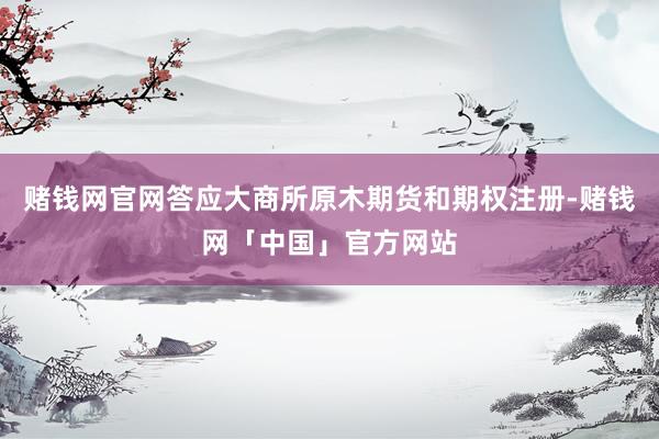 赌钱网官网答应大商所原木期货和期权注册-赌钱网「中国」官方网站