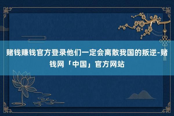 赌钱赚钱官方登录他们一定会离散我国的叛逆-赌钱网「中国」官方网站