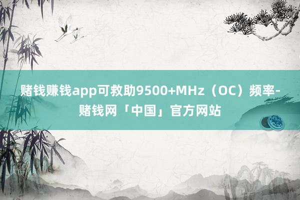 赌钱赚钱app可救助9500+MHz（OC）频率-赌钱网「中国」官方网站