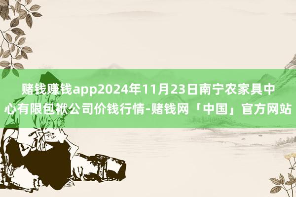 赌钱赚钱app2024年11月23日南宁农家具中心有限包袱公司价钱行情-赌钱网「中国」官方网站