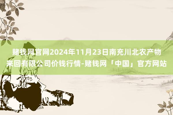赌钱网官网2024年11月23日南充川北农产物来回有限公司价钱行情-赌钱网「中国」官方网站