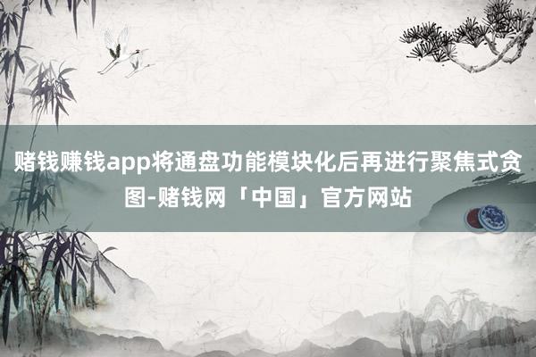 赌钱赚钱app将通盘功能模块化后再进行聚焦式贪图-赌钱网「中国」官方网站