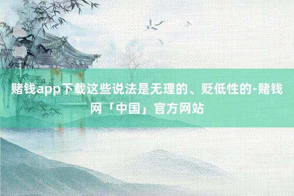 赌钱app下载这些说法是无理的、贬低性的-赌钱网「中国」官方网站