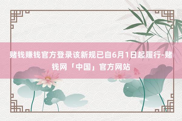 赌钱赚钱官方登录该新规已自6月1日起履行-赌钱网「中国」官方网站