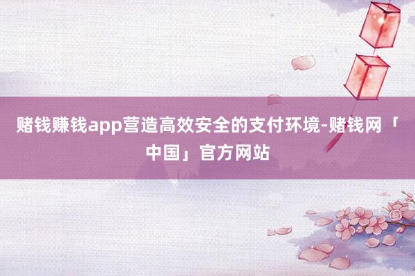赌钱赚钱app营造高效安全的支付环境-赌钱网「中国」官方网站