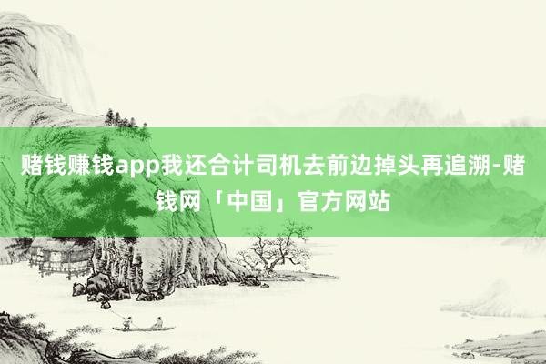 赌钱赚钱app我还合计司机去前边掉头再追溯-赌钱网「中国」官方网站