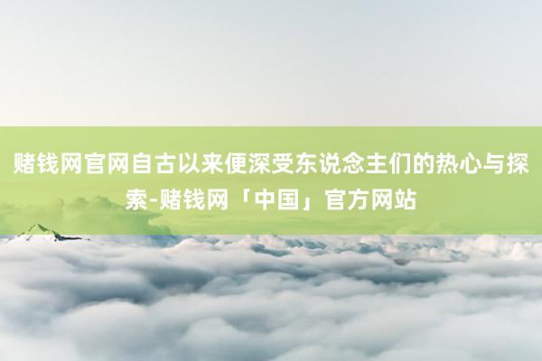 赌钱网官网自古以来便深受东说念主们的热心与探索-赌钱网「中国」官方网站