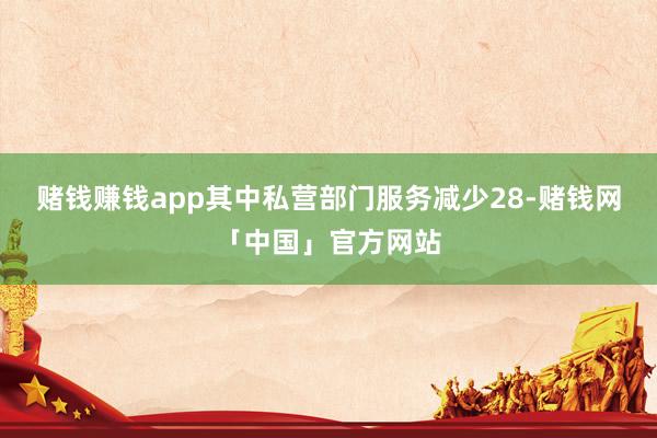 赌钱赚钱app其中私营部门服务减少28-赌钱网「中国」官方网站