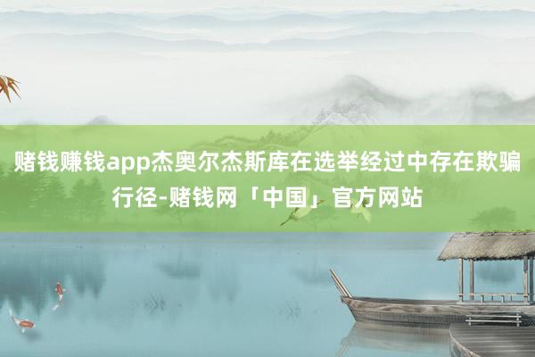 赌钱赚钱app杰奥尔杰斯库在选举经过中存在欺骗行径-赌钱网「中国」官方网站
