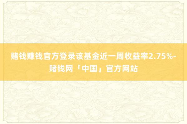 赌钱赚钱官方登录该基金近一周收益率2.75%-赌钱网「中国」官方网站