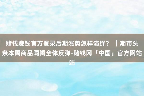 赌钱赚钱官方登录后期涨势怎样演绎？ ｜期市头条本周商品阛阓全体反弹-赌钱网「中国」官方网站