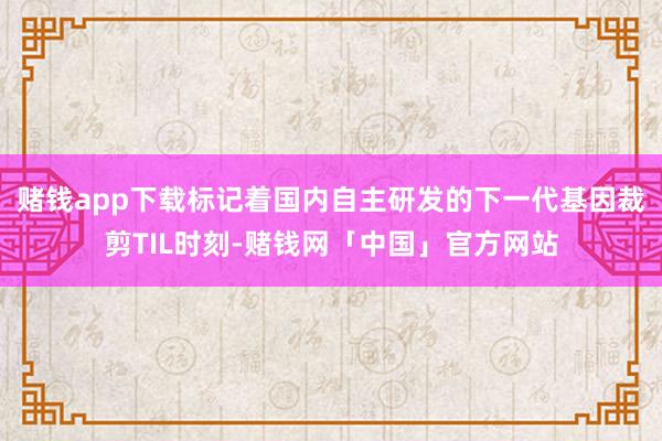 赌钱app下载标记着国内自主研发的下一代基因裁剪TIL时刻-赌钱网「中国」官方网站
