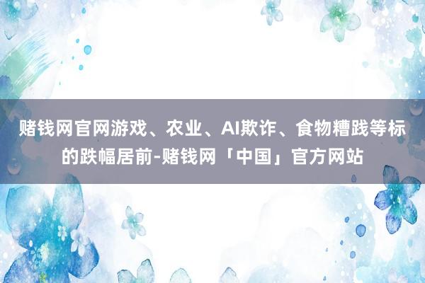 赌钱网官网游戏、农业、AI欺诈、食物糟践等标的跌幅居前-赌钱网「中国」官方网站