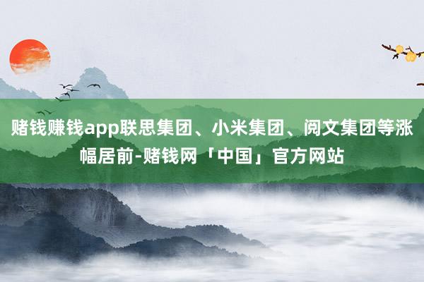 赌钱赚钱app联思集团、小米集团、阅文集团等涨幅居前-赌钱网「中国」官方网站