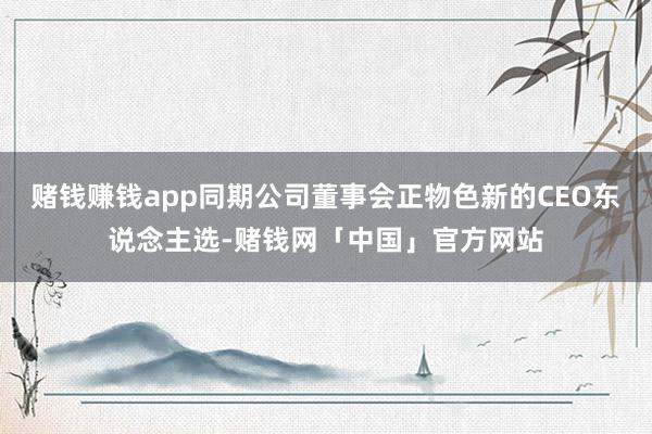 赌钱赚钱app同期公司董事会正物色新的CEO东说念主选-赌钱网「中国」官方网站