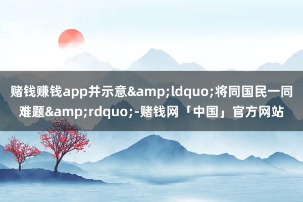赌钱赚钱app并示意&ldquo;将同国民一同难题&rdquo;-赌钱网「中国」官方网站