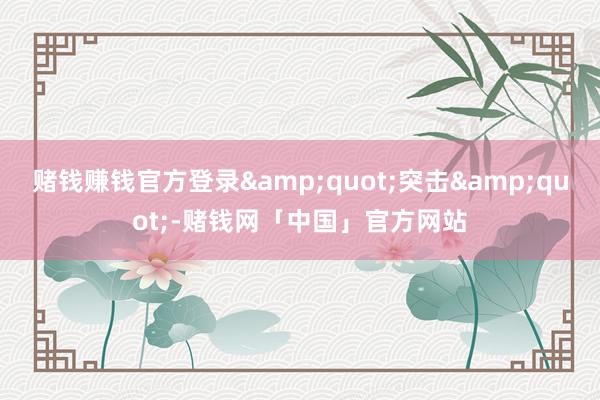 赌钱赚钱官方登录&quot;突击&quot;-赌钱网「中国」官方网站