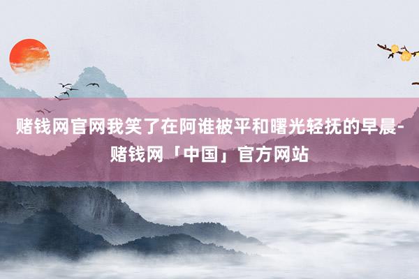 赌钱网官网我笑了在阿谁被平和曙光轻抚的早晨-赌钱网「中国」官方网站