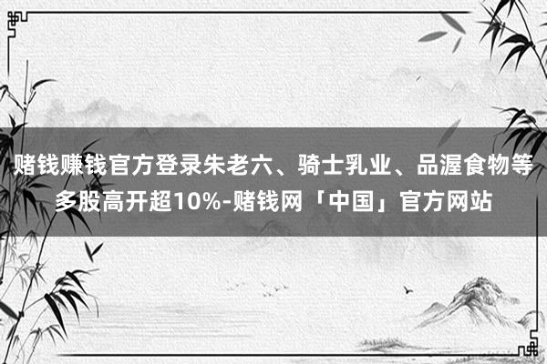 赌钱赚钱官方登录朱老六、骑士乳业、品渥食物等多股高开超10%-赌钱网「中国」官方网站