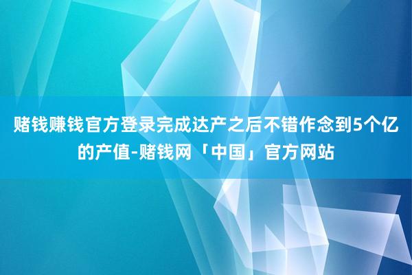 赌钱赚钱官方登录完成达产之后不错作念到5个亿的产值-赌钱网「中国」官方网站